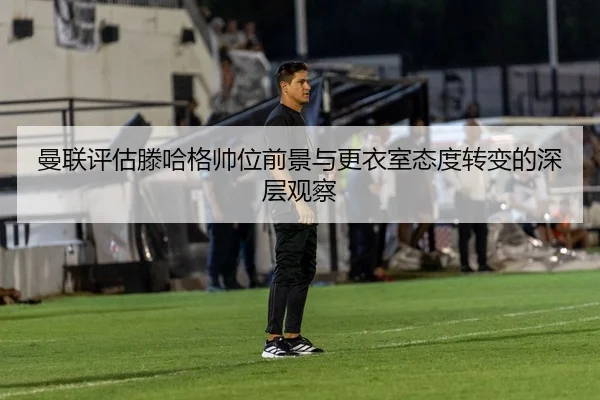 曼联评估滕哈格帅位前景与更衣室态度转变的深层观察